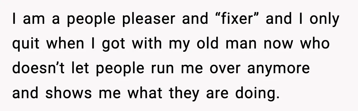 I am a people pleaser and “fixer” and I only quit when I got with my old man now who doesn’t let people run me over anymore and shows me...