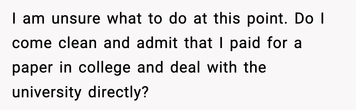 Man Cheated On One College Paper, Then His $2,000 Mistake Returned At Work I am unsure what to do at this point. Do I come clean and admit that I paid for a paper in college and deal with the university directly?