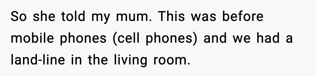 So she told my mum. This was before mobile phones (cell phones) and we had a land-line in the living room.