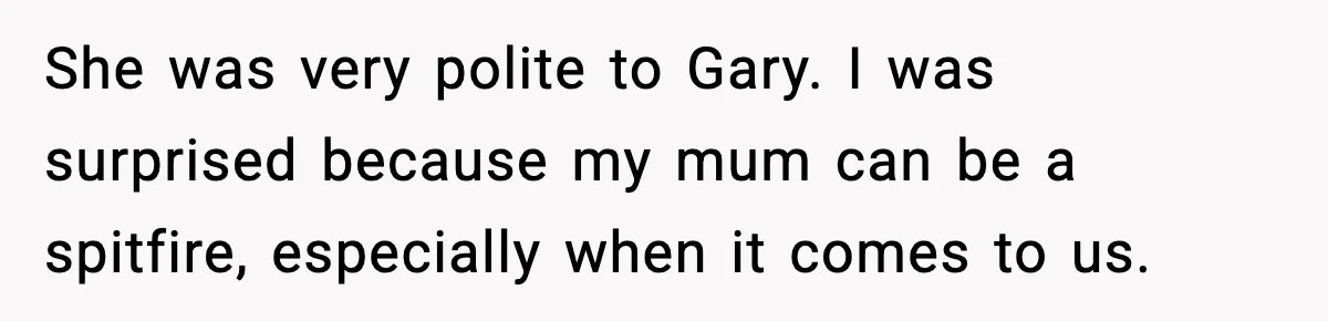 She was very polite to Gary. I was surprised because my mum can be a spitfire, especially when it comes to us.