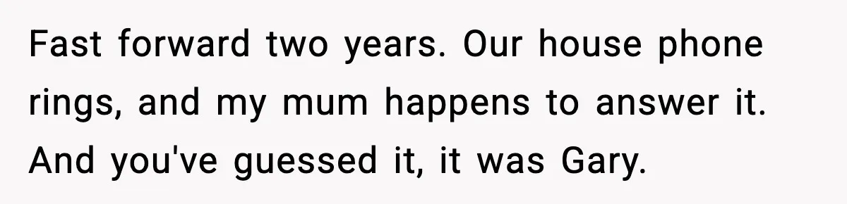Fast forward two years. Our house phone rings, and my mum happens to answer it. And you've guessed it, it was Gary.