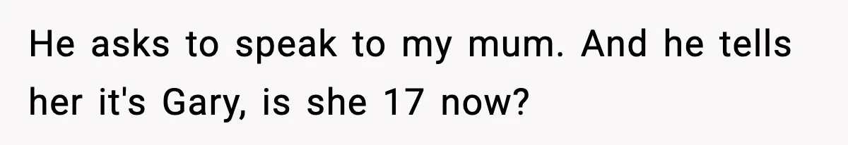 He asks to speak to my mum. And he tells her it's Gary, is she 17 now?