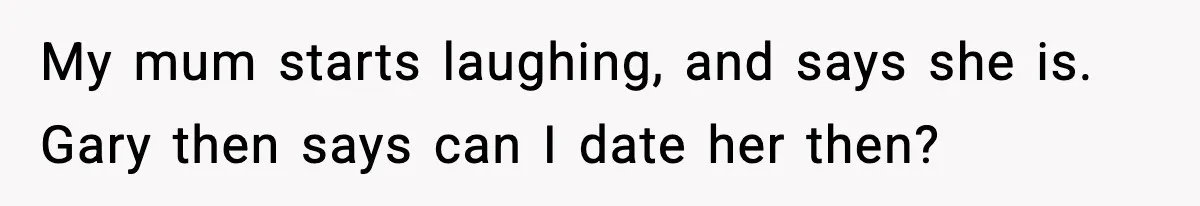 My mum starts laughing, and says she is. Gary then says can I date her then?