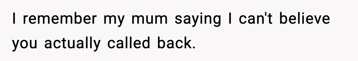 I remember my mum saying I can't believe you actually called back.