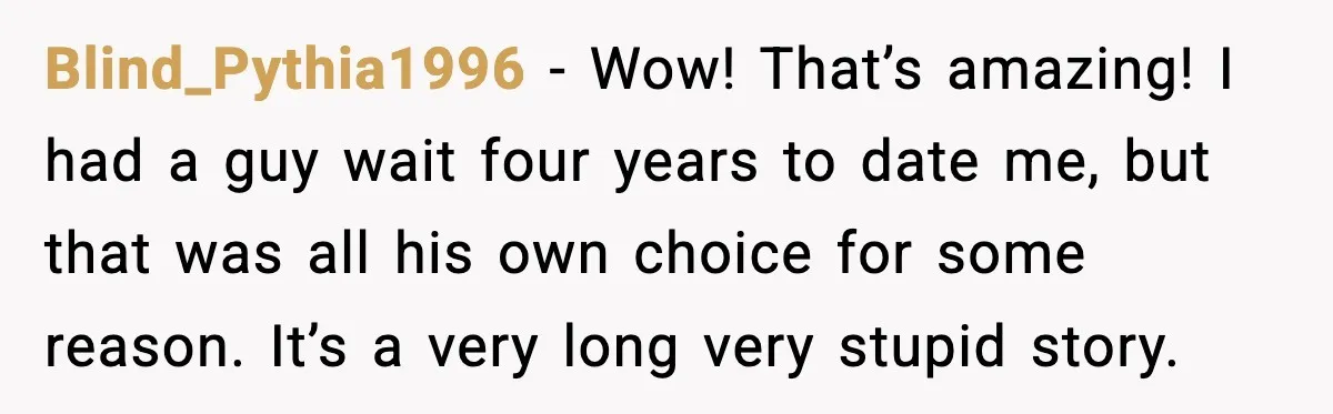 Blind_Pythia1996 − Wow! That’s amazing! I had a guy wait four years to date me, but that was all his own choice for some reason. It’s a very long very...