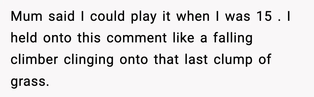 Mum said I could play it when I was 15 . I held onto this comment like a falling climber clinging onto that last clump of grass.