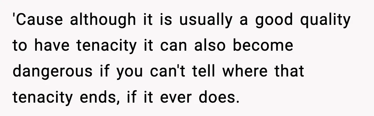 'Cause although it is usually a good quality to have tenacity it can also become dangerous if you can't tell where that tenacity ends, if it ever does.