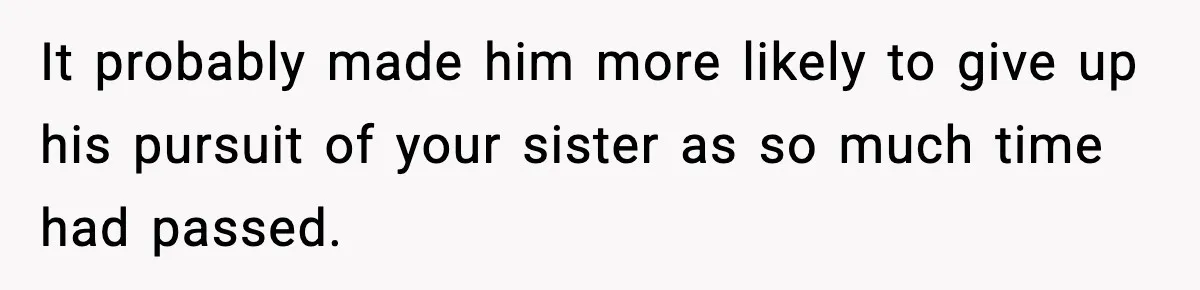 It probably made him more likely to give up his pursuit of your sister as so much time had passed.