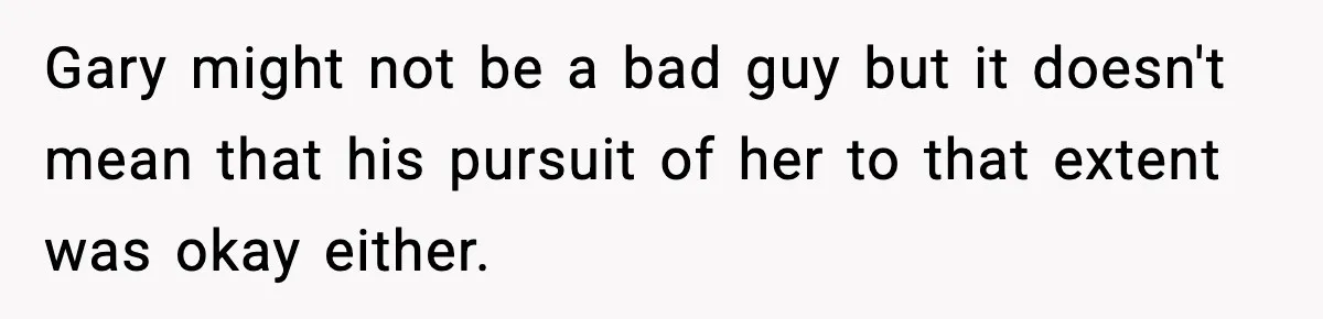Gary might not be a bad guy but it doesn't mean that his pursuit of her to that extent was okay either.