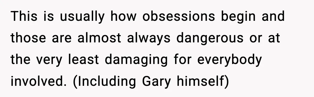 This is usually how obsessions begin and those are almost always dangerous or at the very least damaging for everybody involved. (Including Gary himself)