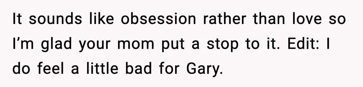 It sounds like obsession rather than love so I’m glad your mom put a stop to it. Edit: I do feel a little bad for Gary.