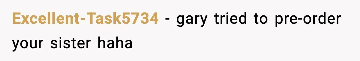 Excellent-Task5734 − gary tried to pre-order your sister haha