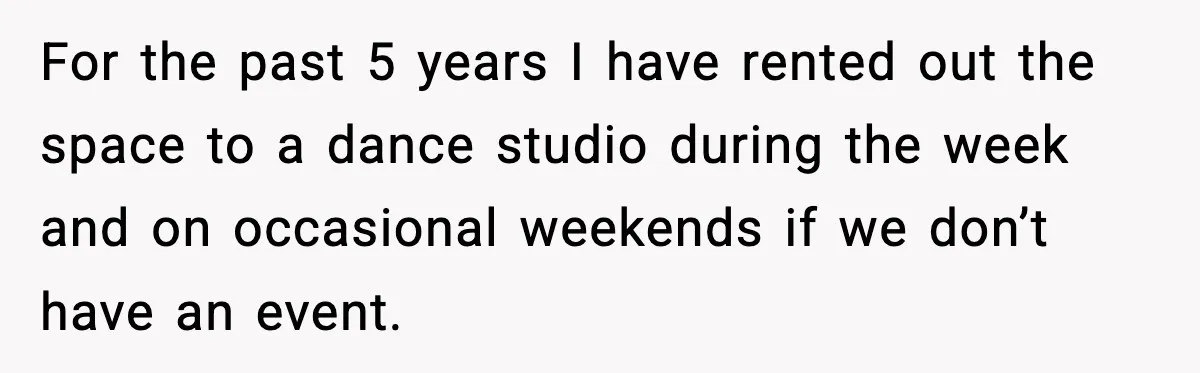 For the past 5 years I have rented out the space to a dance studio during the week and on occasional weekends if we don’t have an event.