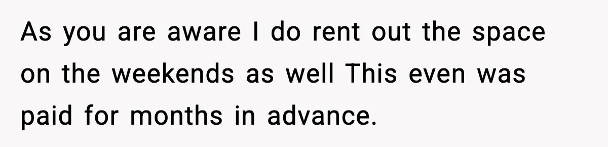 As you are aware I do rent out the space on the weekends as well This even was paid for months in advance.