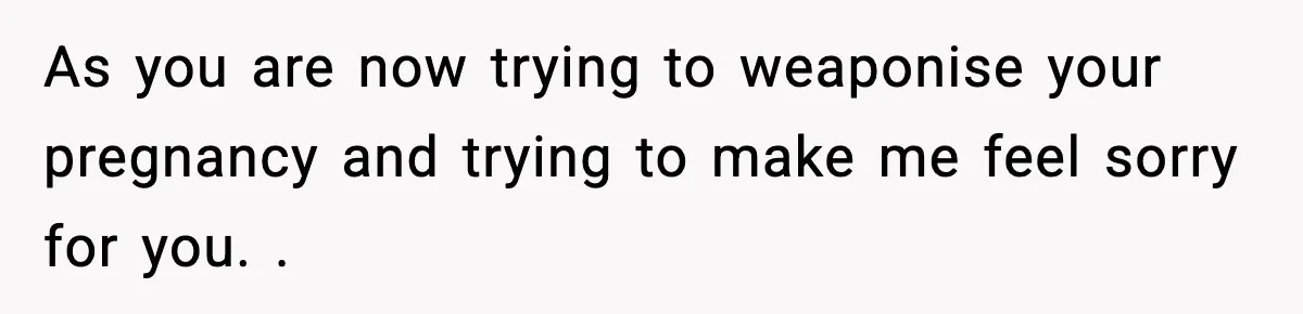 As you are now trying to weaponise your pregnancy and trying to make me feel sorry for you. .
