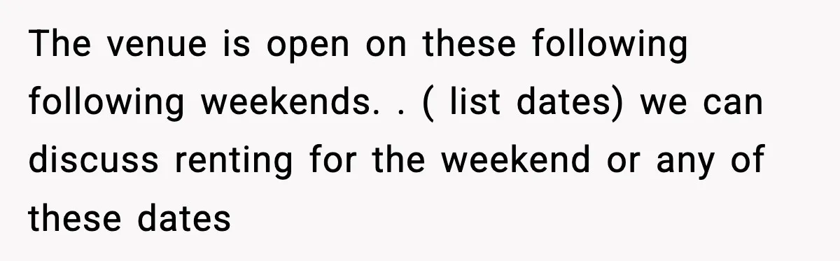 The venue is open on these following following weekends. . ( list dates) we can discuss renting for the weekend or any of these dates