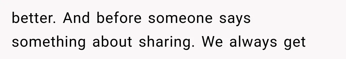 better. And before someone says something about sharing. We always get