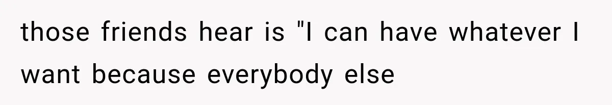 those friends hear is "I can have whatever I want because everybody else