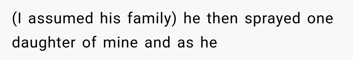 (I assumed his family) he then sprayed one daughter of mine and as he
