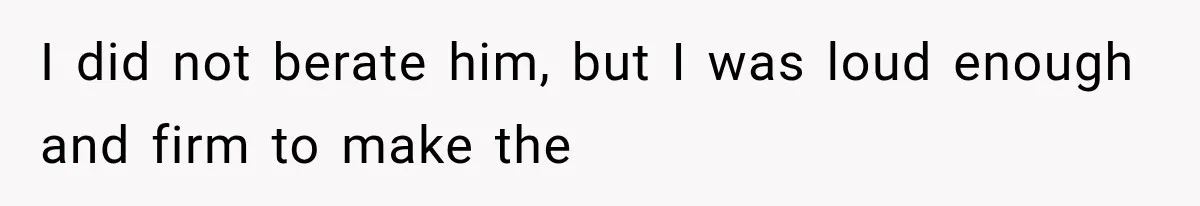 I did not berate him, but I was loud enough and firm to make the