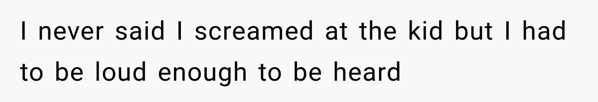 I never said I screamed at the kid but I had to be loud enough to be heard