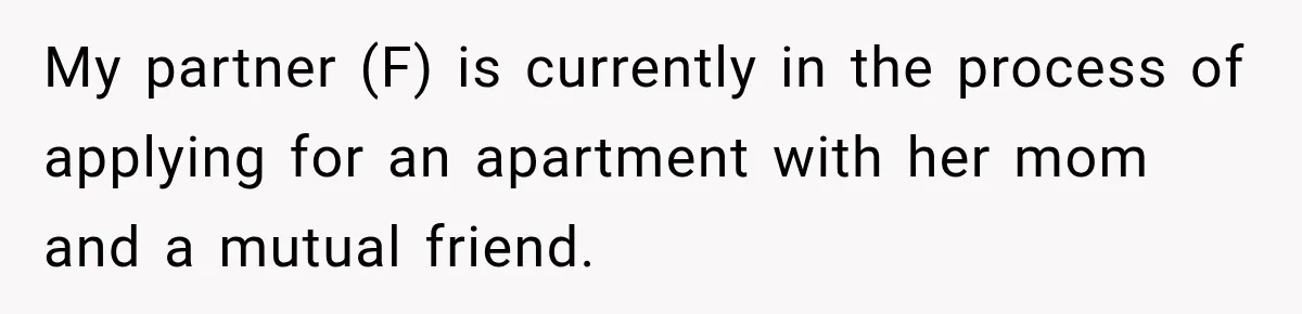 My partner (F) is currently in the process of applying for an apartment with her mom and a mutual friend.