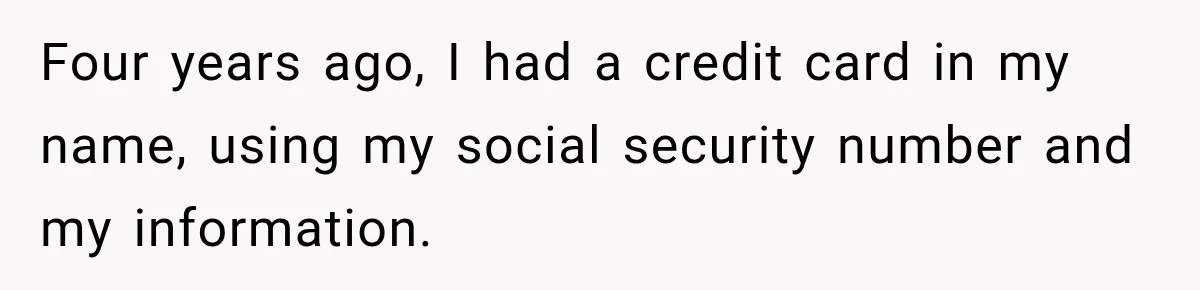 Four years ago, I had a credit card in my name, using my social security number and my information.