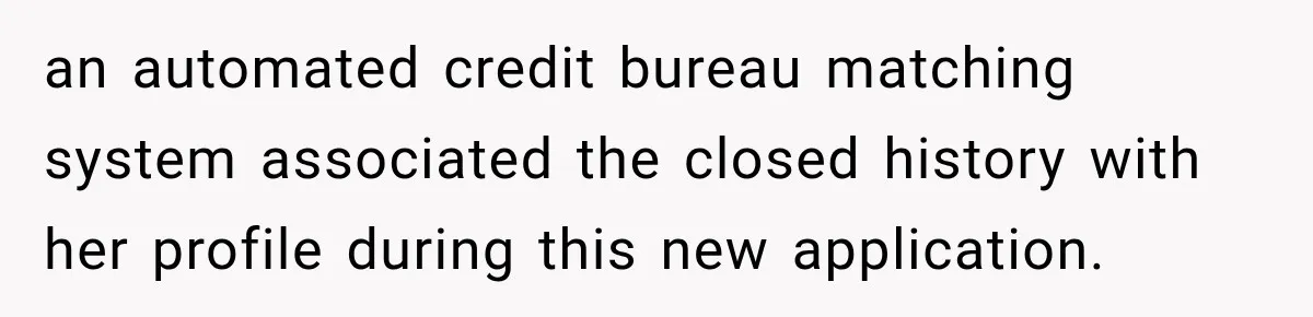 an automated credit bureau matching system associated the closed history with her profile during this new application.