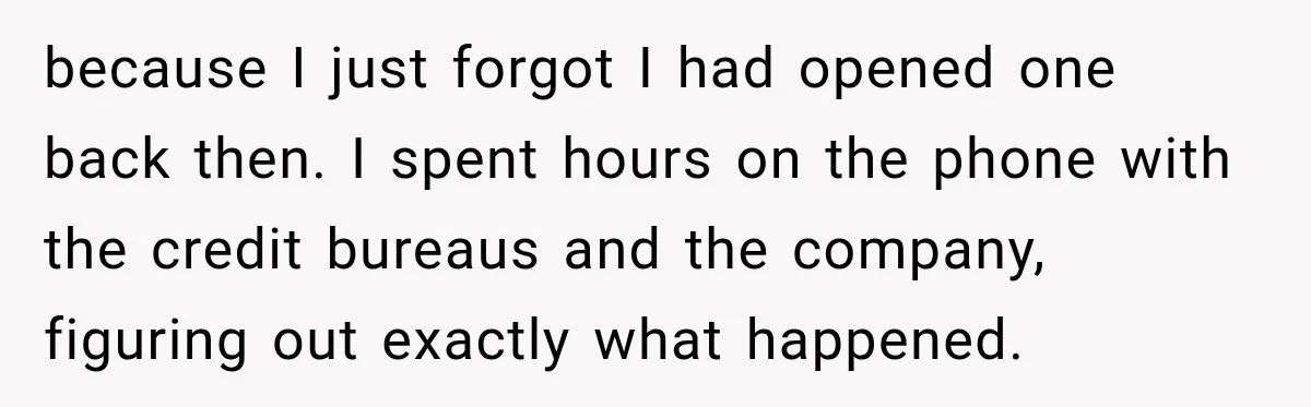 because I just forgot I had opened one back then. I spent hours on the phone with the credit bureaus and the company, figuring out exactly what happened.