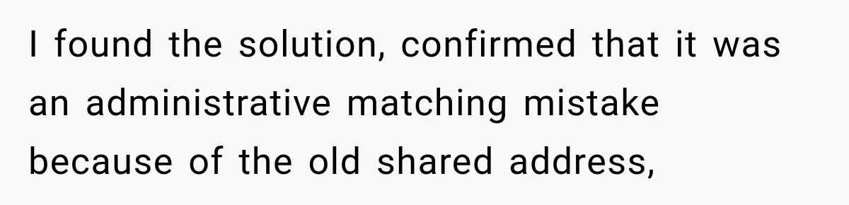 I found the solution, confirmed that it was an administrative matching mistake because of the old shared address,