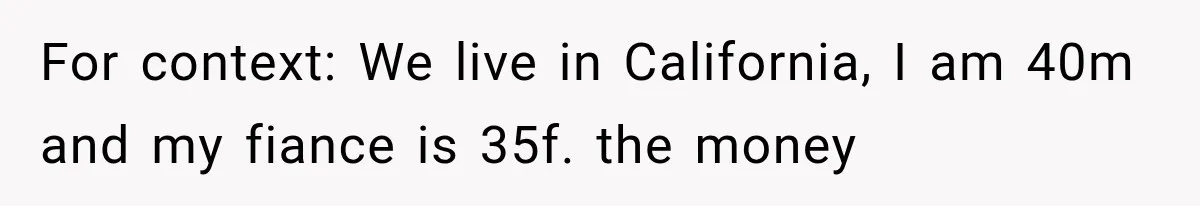 For context: We live in California, I am 40m and my fiance is 35f. the money