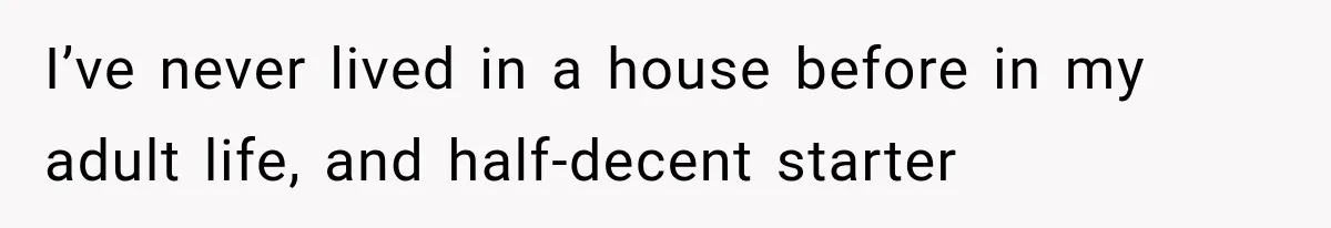 I’ve never lived in a house before in my adult life, and half-decent starter