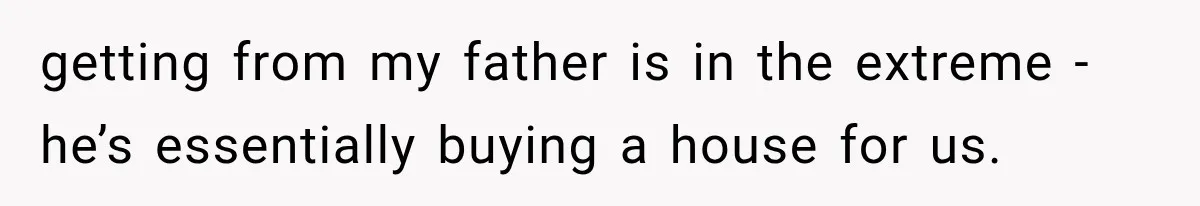 getting from my father is in the extreme - he’s essentially buying a house for us.