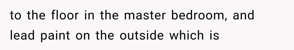 to the floor in the master bedroom, and lead paint on the outside which is