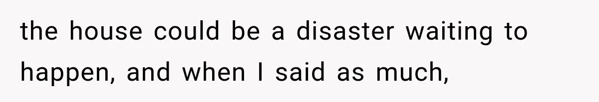 the house could be a disaster waiting to happen, and when I said as much,