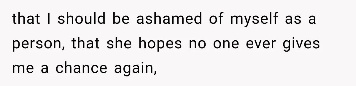 that I should be ashamed of myself as a person, that she hopes no one ever gives me a chance again,