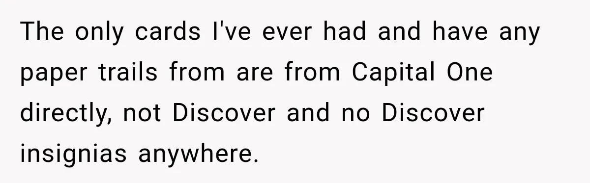 The only cards I've ever had and have any paper trails from are from Capital One directly, not Discover and no Discover insignias anywhere.