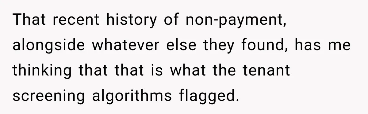 That recent history of non-payment, alongside whatever else they found, has me thinking that that is what the tenant screening algorithms flagged.