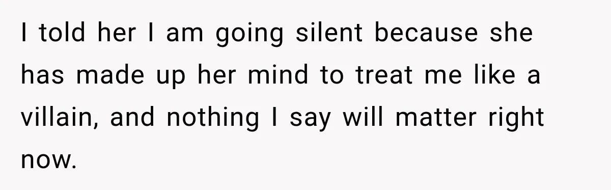 I told her I am going silent because she has made up her mind to treat me like a villain, and nothing I say will matter right now.
