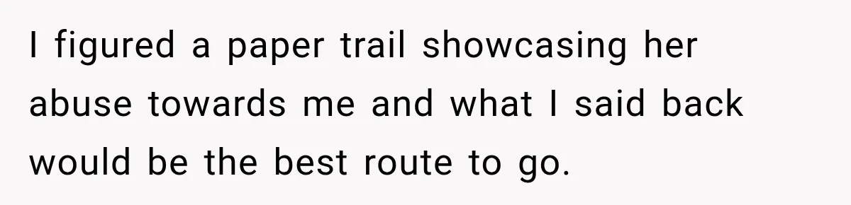 I figured a paper trail showcasing her abuse towards me and what I said back would be the best route to go.