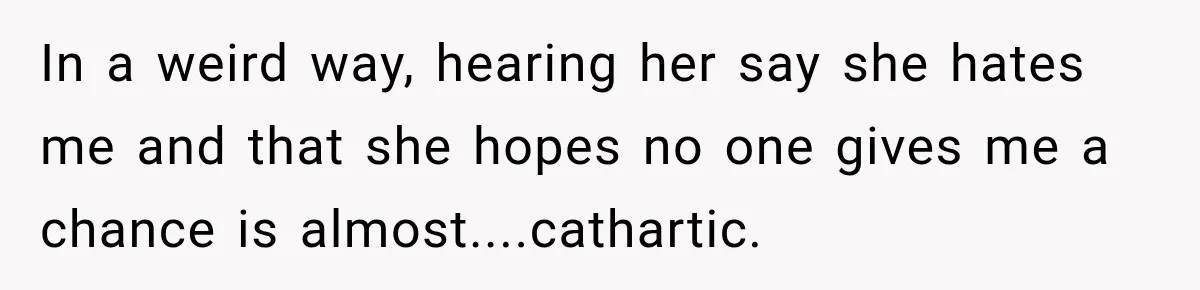 In a weird way, hearing her say she hates me and that she hopes no one gives me a chance is almost....cathartic.