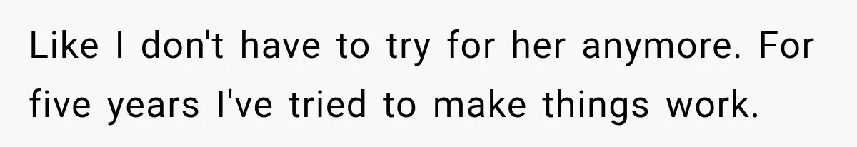 Like I don't have to try for her anymore. For five years I've tried to make things work.