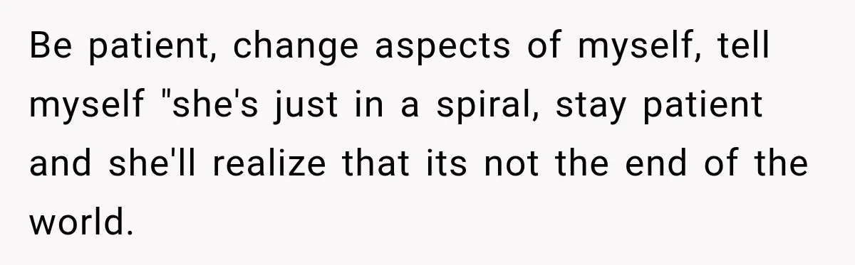 Be patient, change aspects of myself, tell myself "she's just in a spiral, stay patient and she'll realize that its not the end of the world.