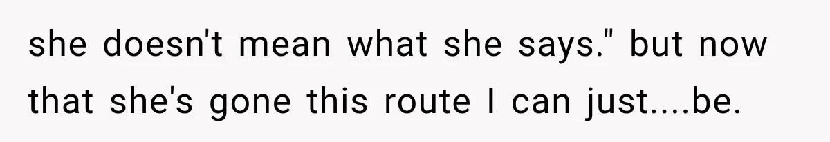 she doesn't mean what she says." but now that she's gone this route I can just....be.