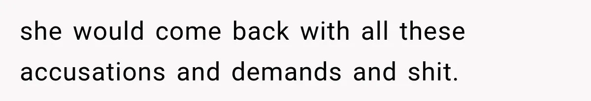 she would come back with all these accusations and demands and shit.