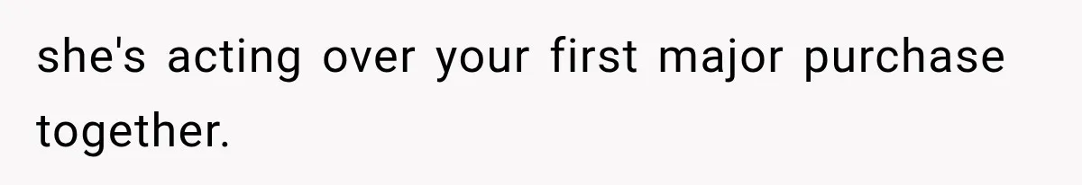 she's acting over your first major purchase together.
