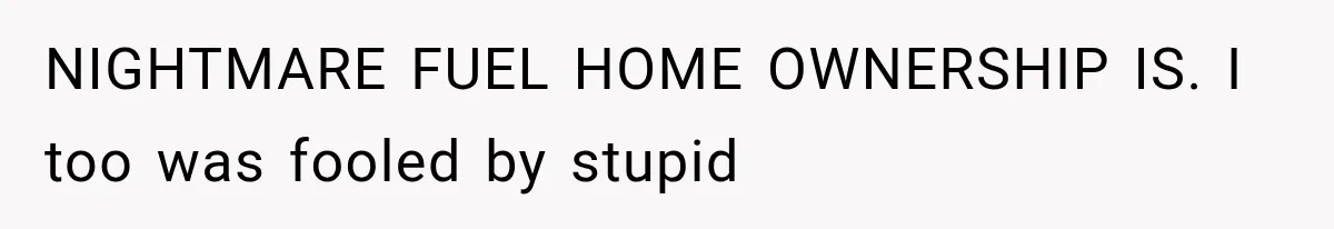 NIGHTMARE FUEL HOME OWNERSHIP IS. I too was fooled by stupid