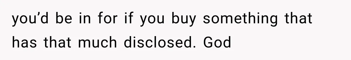 you’d be in for if you buy something that has that much disclosed. God