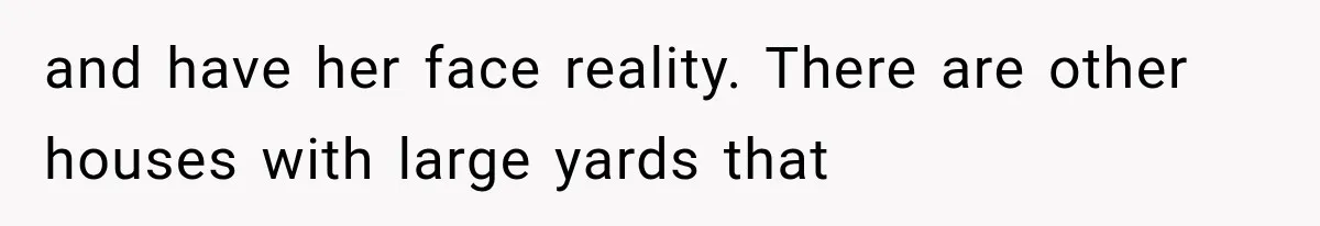 and have her face reality. There are other houses with large yards that
