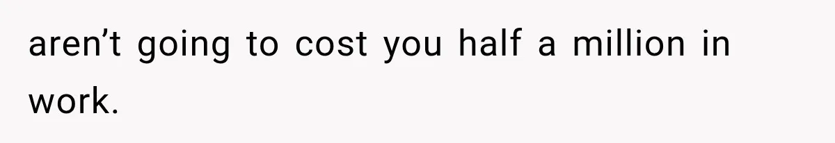 aren’t going to cost you half a million in work.